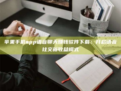 章丘苹果手机app语音聊天赚钱软件下载：开启语音社交新收益模式